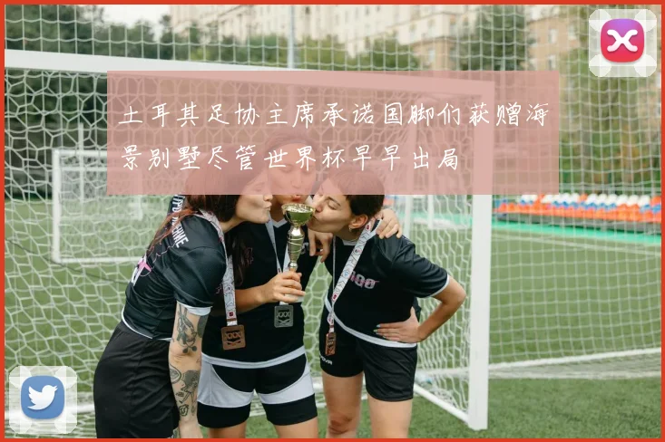 土耳其足协主席承诺国脚们获赠海景别墅尽管世界杯早早出局